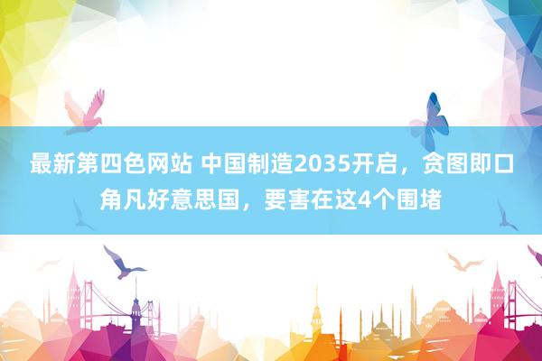 最新第四色网站 中国制造2035开启，贪图即口角凡好意思国，要害在这4个围堵