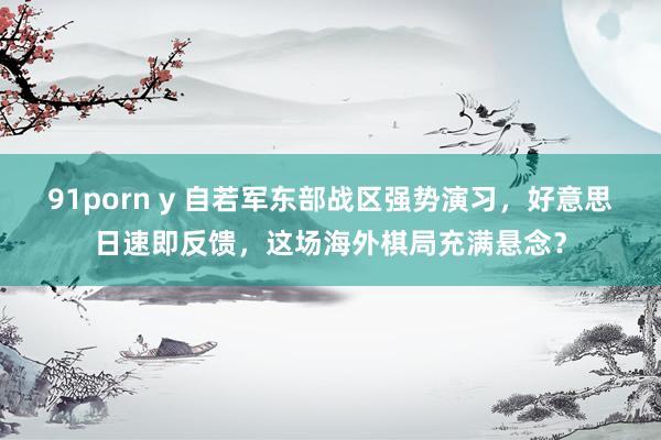 91porn y 自若军东部战区强势演习，好意思日速即反馈，这场海外棋局充满悬念？