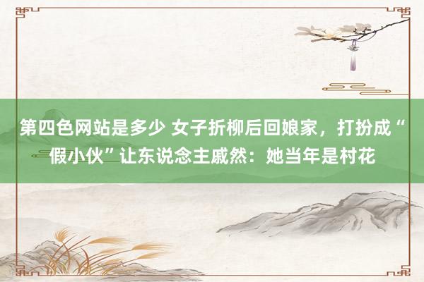第四色网站是多少 女子折柳后回娘家，打扮成“假小伙”让东说念主戚然：她当年是村花