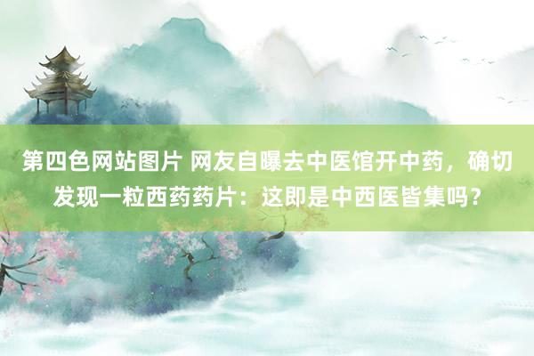 第四色网站图片 网友自曝去中医馆开中药，确切发现一粒西药药片：这即是中西医皆集吗？