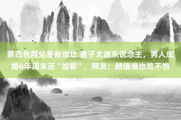 第四色网站最新地址 妻子太迷东说念主，男人成婚6年周末还“加餐”，网友：颜值谁也吃不饱