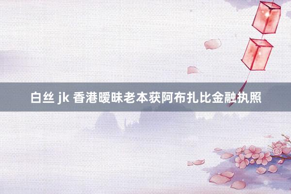 白丝 jk 香港暧昧老本获阿布扎比金融执照
