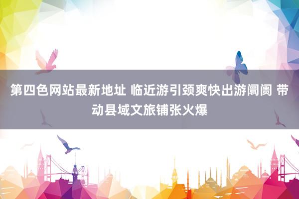第四色网站最新地址 临近游引颈爽快出游阛阓 带动县域文旅铺张火爆