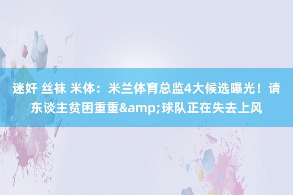 迷奸 丝袜 米体：米兰体育总监4大候选曝光！请东谈主贫困重重&球队正在失去上风