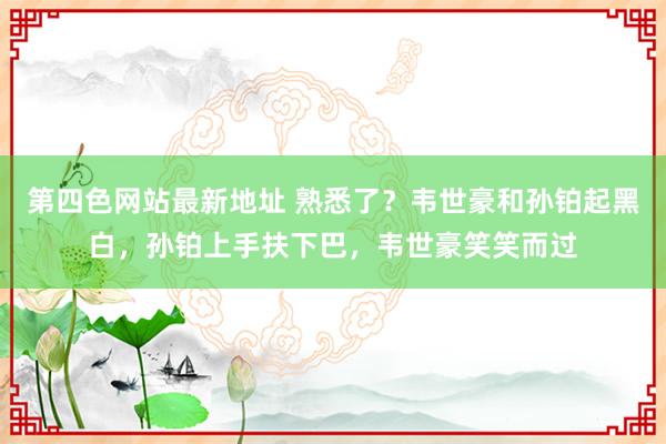 第四色网站最新地址 熟悉了？韦世豪和孙铂起黑白，孙铂上手扶下巴，韦世豪笑笑而过