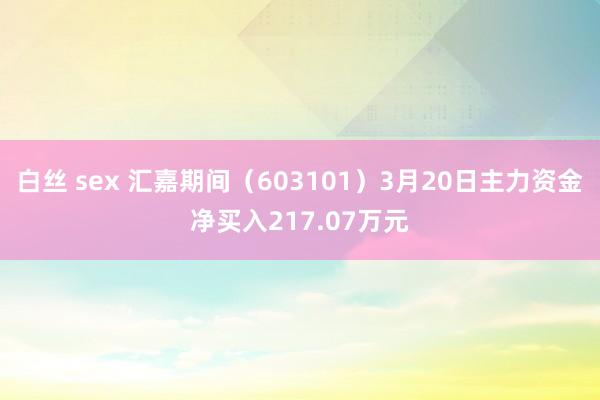 白丝 sex 汇嘉期间（603101）3月20日主力资金净买入217.07万元