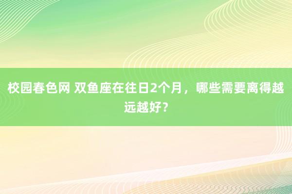 校园春色网 双鱼座在往日2个月，哪些需要离得越远越好？