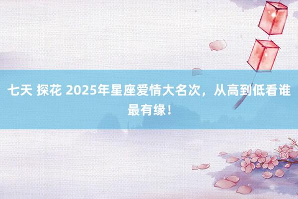 七天 探花 2025年星座爱情大名次，从高到低看谁最有缘！