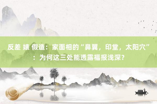 反差 婊 假造：家面相的“鼻翼，印堂，太阳穴”：为何这三处能透露福报浅深？