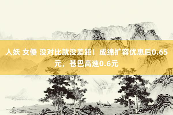 人妖 女優 没对比就没差距！成绵扩容优惠后0.65元，苍巴高速0.6元