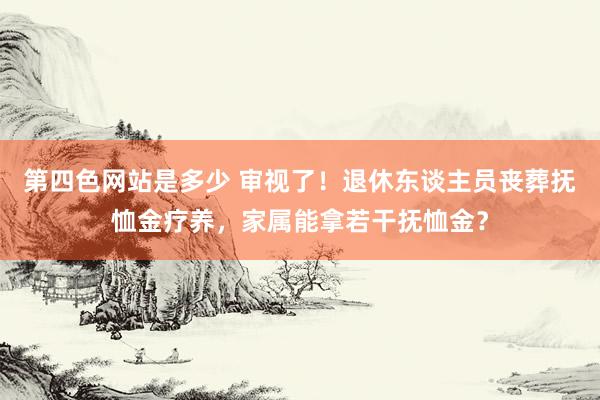 第四色网站是多少 审视了！退休东谈主员丧葬抚恤金疗养，家属能拿若干抚恤金？