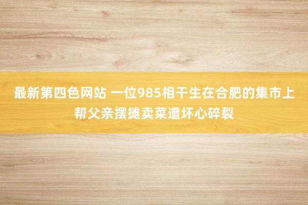最新第四色网站 一位985相干生在合肥的集市上帮父亲摆摊卖菜遭坏心碎裂