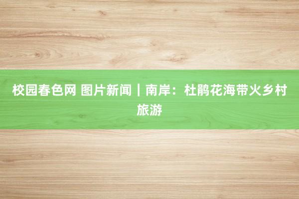 校园春色网 图片新闻｜南岸：杜鹃花海带火乡村旅游