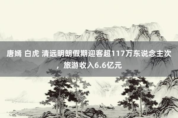 唐嫣 白虎 清远明朗假期迎客超117万东说念主次，旅游收入6.6亿元
