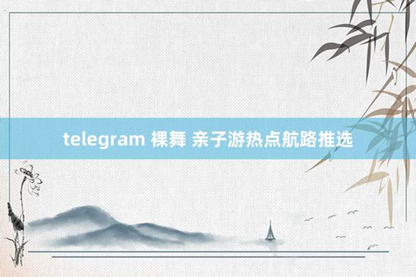 telegram 裸舞 亲子游热点航路推选