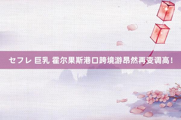 セフレ 巨乳 霍尔果斯港口跨境游昂然再变调高！
