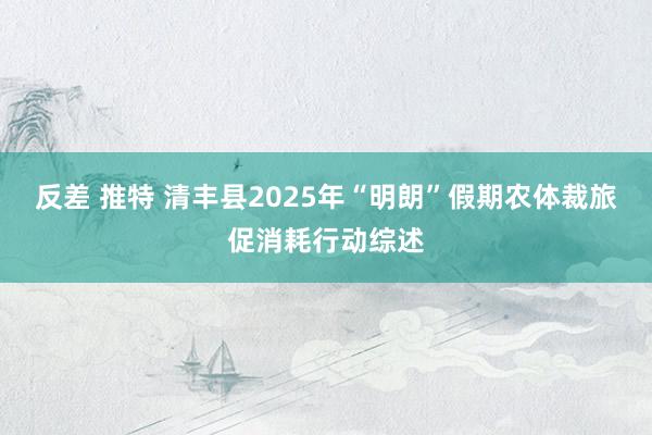 反差 推特 清丰县2025年“明朗”假期农体裁旅促消耗行动综述