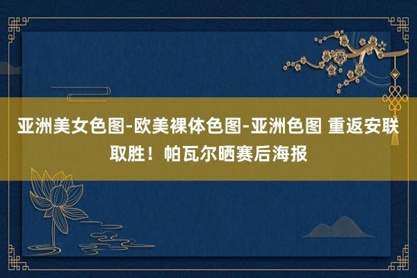 亚洲美女色图-欧美裸体色图-亚洲色图 重返安联取胜！帕瓦尔晒赛后海报
