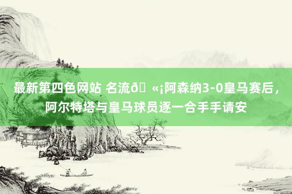 最新第四色网站 名流🫡阿森纳3-0皇马赛后，阿尔特塔与皇马球员逐一合手手请安