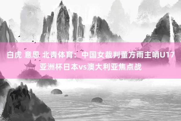 白虎 意思 北青体育：中国女裁判董方雨主哨U17亚洲杯日本vs澳大利亚焦点战