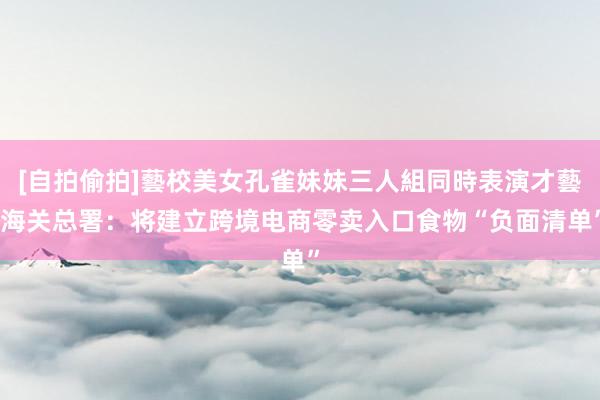 [自拍偷拍]藝校美女孔雀妹妹三人組同時表演才藝 海关总署：将建立跨境电商零卖入口食物“负面清单”