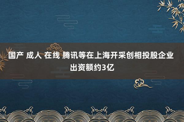 国产 成人 在线 腾讯等在上海开采创相投股企业 出资额约3亿