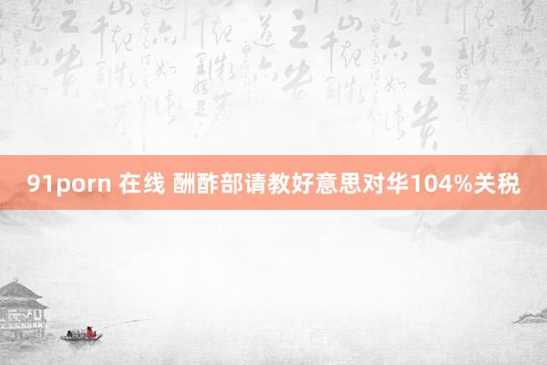 91porn 在线 酬酢部请教好意思对华104%关税