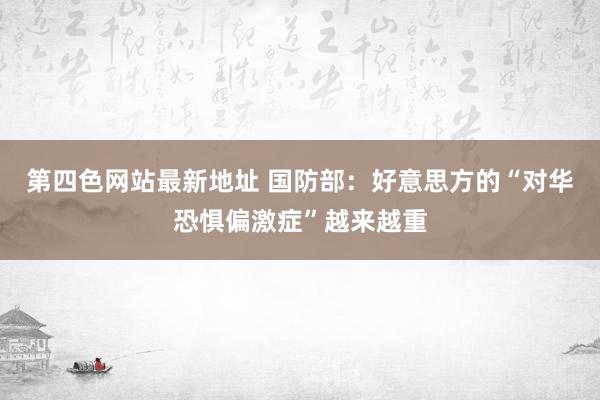 第四色网站最新地址 国防部：好意思方的“对华恐惧偏激症”越来越重
