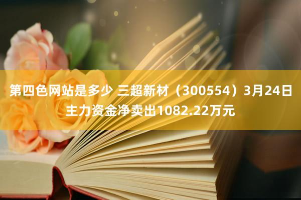 第四色网站是多少 三超新材（300554）3月24日主力资金净卖出1082.22万元