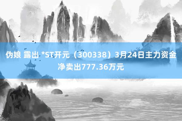 伪娘 露出 *ST开元（300338）3月24日主力资金净卖出777.36万元