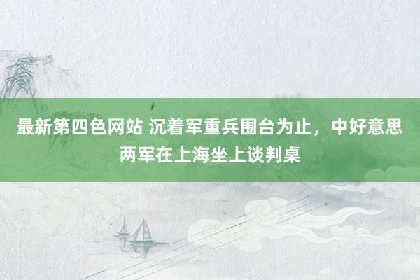 最新第四色网站 沉着军重兵围台为止，中好意思两军在上海坐上谈判桌