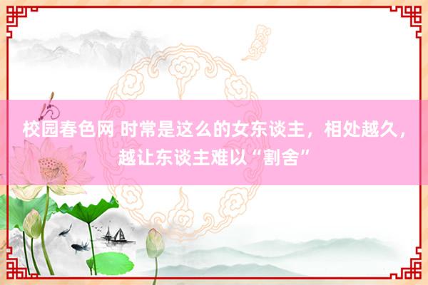 校园春色网 时常是这么的女东谈主，相处越久，越让东谈主难以“割舍”