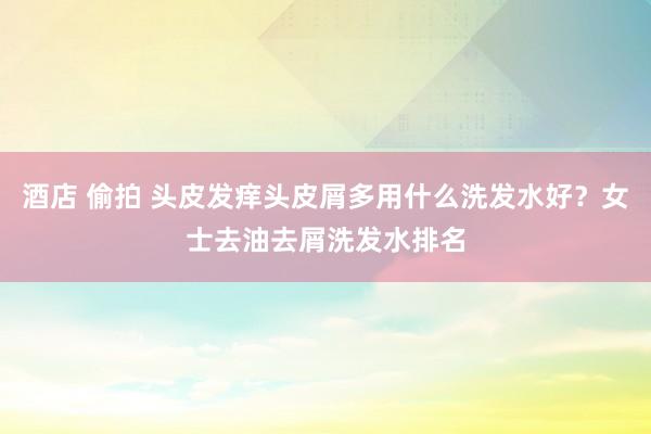 酒店 偷拍 头皮发痒头皮屑多用什么洗发水好？女士去油去屑洗发水排名