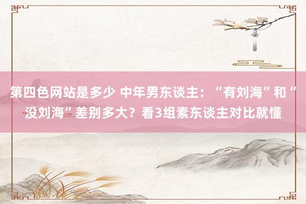 第四色网站是多少 中年男东谈主：“有刘海”和“没刘海”差别多大？看3组素东谈主对比就懂