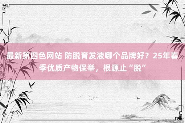 最新第四色网站 防脱育发液哪个品牌好？25年春季优质产物保举，根源止“脱”