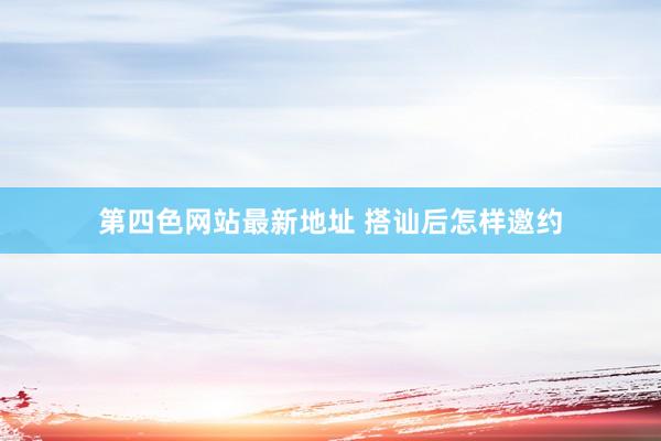 第四色网站最新地址 搭讪后怎样邀约