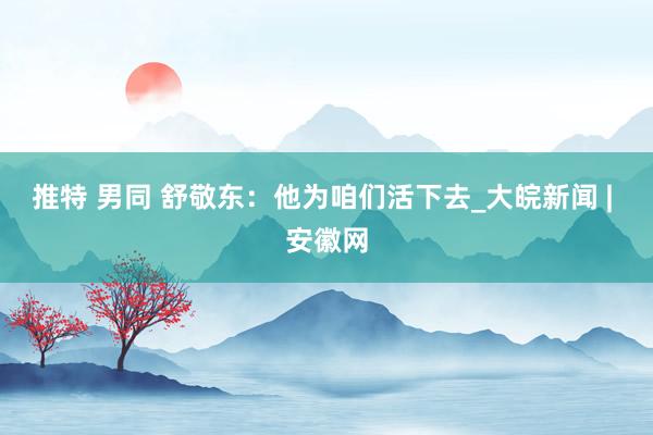 推特 男同 舒敬东：他为咱们活下去_大皖新闻 | 安徽网