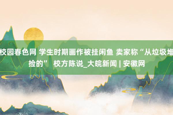 校园春色网 学生时期画作被挂闲鱼 卖家称“从垃圾堆捡的”  校方陈说_大皖新闻 | 安徽网