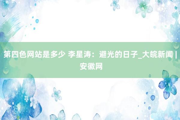 第四色网站是多少 李星涛：避光的日子_大皖新闻 | 安徽网