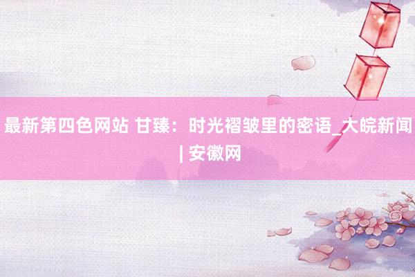 最新第四色网站 甘臻：时光褶皱里的密语_大皖新闻 | 安徽网
