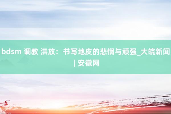 bdsm 调教 洪放：书写地皮的悲悯与顽强_大皖新闻 | 安徽网