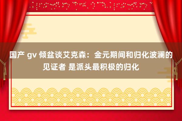 国产 gv 倾盆谈艾克森：金元期间和归化波澜的见证者 是派头最积极的归化