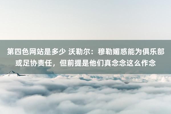 第四色网站是多少 沃勒尔：穆勒媚惑能为俱乐部或足协责任，但前提是他们真念念这么作念