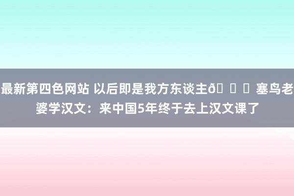 最新第四色网站 以后即是我方东谈主😉塞鸟老婆学汉文：来中国5年终于去上汉文课了