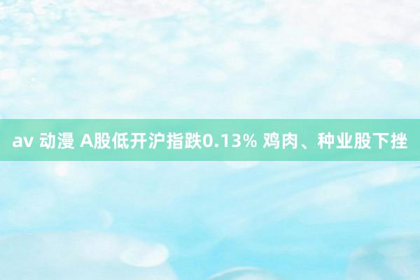 av 动漫 A股低开沪指跌0.13% 鸡肉、种业股下挫