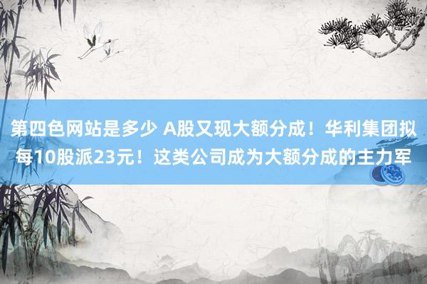 第四色网站是多少 A股又现大额分成！华利集团拟每10股派23元！这类公司成为大额分成的主力军