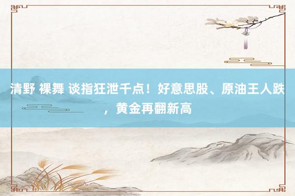 清野 裸舞 谈指狂泄千点！好意思股、原油王人跌，黄金再翻新高