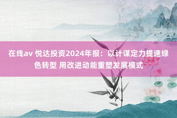 在线av 悦达投资2024年报：以计谋定力提速绿色转型 用改进动能重塑发展模式