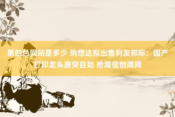 第四色网站是多少 纳想达拟出售利友邦际：国产打印龙头唐突自如 抢滩信创阛阓