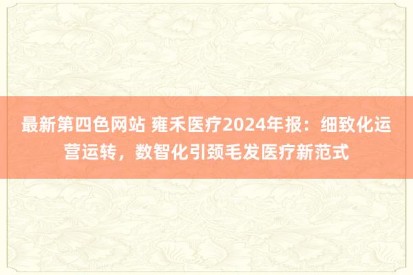 最新第四色网站 雍禾医疗2024年报：细致化运营运转，数智化引颈毛发医疗新范式